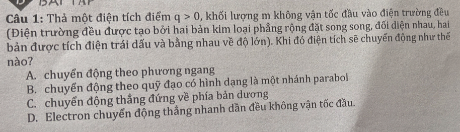 Thả một điện tích điểm q>0 , khối lượng m không vận tốc đầu vào điện trường đều
(Điện trường đều được tạo bởi hai bản kim loại phẳng rộng đặt song song, đối diện nhau, hai
bản được tích điện trái dấu và bằng nhau về độ lớn). Khi đó điện tích sẽ chuyển động như thế
nào?
A. chuyển động theo phương ngang
B. chuyển động theo quỹ đạo có hình dạng là một nhánh parabol
C. chuyển động thẳng đứng về phía bản dương
D. Electron chuyển động thẳng nhanh dần đều không vận tốc đầu.