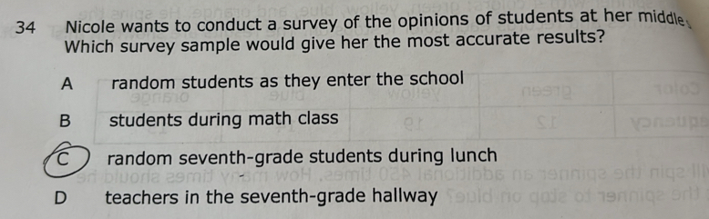 Nicole wants to conduct a survey of the opinions of students at her middle.
Which survey sample would give her the most accurate results?
C ) random seventh-grade students during lunch
D teachers in the seventh-grade hallway