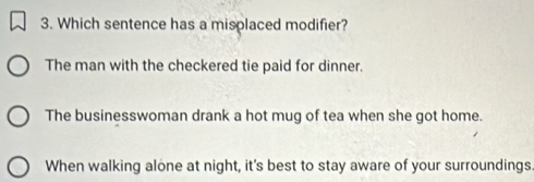 Which sentence has a misplaced modifier?
The man with the checkered tie paid for dinner.
The businesswoman drank a hot mug of tea when she got home.
When walking alone at night, it's best to stay aware of your surroundings