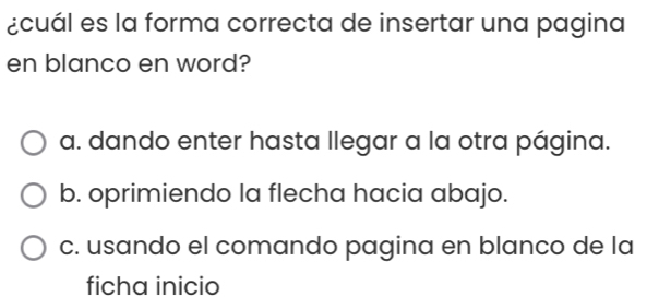 ¿cuál es la forma correcta de insertar una pagina
en blanco en word?
a. dando enter hasta llegar a la otra página.
b. oprimiendo la flecha hacia abajo.
c. usando el comando pagina en blanco de la
ficha inicio