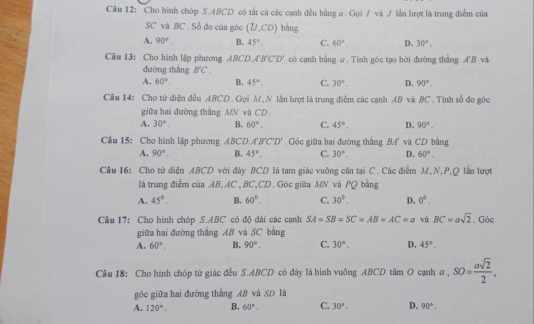 Cho hình chóp S.ABCD có tất cả các cạnh đều bằng a. Gọi / và J lần lượt là trung điểm của
SC và BC . Số đo của góc (IJ,CD) bǎng
A. 90°. B. 45°. C. 60°. D. 30°.
Câu 13: Cho hình lập phương ABCD. A'B'C'D' có cạnh bằng a. Tính góc tạo bởi đường thẳng A'B và
đường thẳng B'C.
A. 60°. B. 45°. C. 30°. D. 90°.
Câu 14: Cho tứ diện đều ABCD. Gọi M, N lần lượt là trung điểm các cạnh AB và BC . Tính số đo góc
giữa hai đường thẳng MN và CD.
A. 30°. B. 60°. C. 45°. D. 90°.
Câu 15: Cho hình lập phương ABCD. A'B'C'D'. Góc giữa hai đường thẳng BA' và CD bằng
A. 90°. B. 45°. C. 30°. D. 60°.
Câu 16: Cho tứ diện ABCD với đáy BCD là tam giác vuông cân tại C. Các điểm M,N,P,Q lần lượt
là trung điểm của AB, AC ,BC,CD. Góc giữa MN và PQ bằng
A. 45^0. B. 60^0. C. 30^0. D. 0^0.
Câu 17: Cho hình chóp S.ABC có độ dài các cạnh SA=SB=SC=AB=AC=a và BC=asqrt(2). Góc
giữa hai đường thẳng AB và SC bằng
A. 60°. B. 90°. C. 30°. D. 45°.
Câu 18: Cho hình chóp tứ giác đều S.ABCD có đáy là hình vuông ABCD tâm O cạnh a,SO= asqrt(2)/2 ,
góc giữa hai đường thẳng AB và SD là
A. 120°. B. 60°. C. 30°. D. 90°.