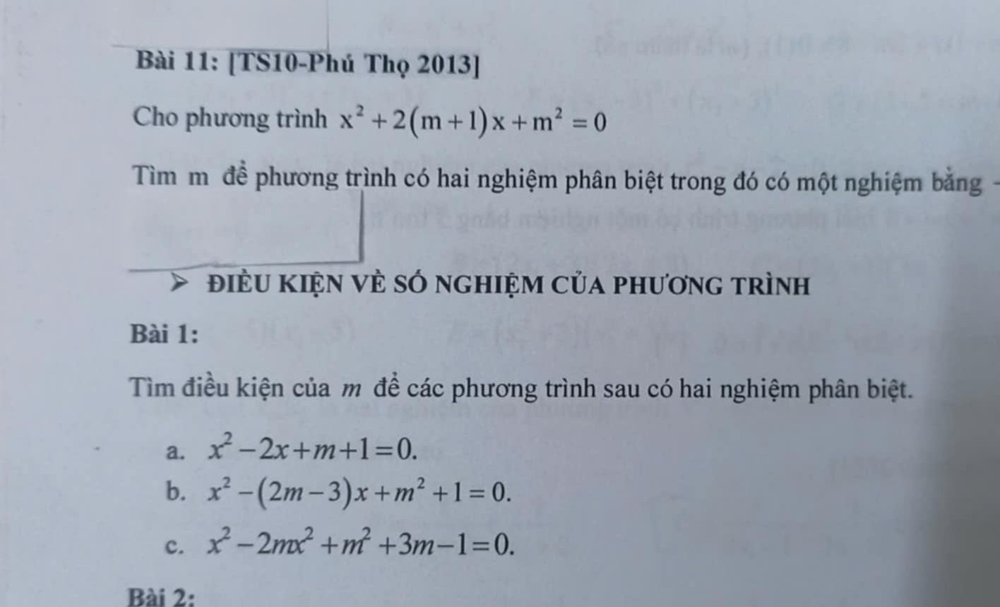 [TS10-Phú Thọ 2013] 
Cho phương trình x^2+2(m+1)x+m^2=0
Tìm mộđề phương trình có hai nghiệm phân biệt trong đó có một nghiệm bằng 
điềU Kiện vÈ số nghiệm của phương trình 
Bài 1: 
Tìm điều kiện của m để các phương trình sau có hai nghiệm phân biệt. 
a. x^2-2x+m+1=0. 
b. x^2-(2m-3)x+m^2+1=0. 
c. x^2-2mx^2+m^2+3m-1=0. 
Bài 2: