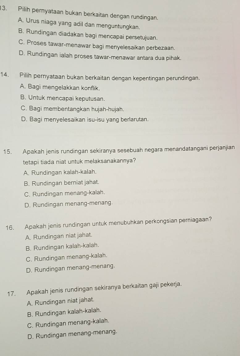 Pilih pernyataan bukan berkaitan dengan rundingan.
A. Urus niaga yang adil dan menguntungkan.
B. Rundingan diadakan bagi mencapai persetujuan.
C. Proses tawar-menawar bagi menyelesaikan perbezaan.
D. Rundingan ialah proses tawar-menawar antara dua pihak.
14. Pilih pernyataan bukan berkaitan dengan kepentingan perundingan.
A. Bagi mengelakkan konflik.
B. Untuk mencapai keputusan.
C. Bagi membentangkan hujah-hujah.
D. Bagi menyelesaikan isu-isu yang berlarutan.
15. Apakah jenis rundingan sekiranya sesebuah negara menandatangani perjanjian
tetapi tiada niat untuk melaksanakannya?
A. Rundingan kalah-kalah.
B. Rundingan berniat jahat.
C. Rundingan menang-kalah.
D. Rundingan menang-menang.
16. Apakah jenis rundingan untuk menubuhkan perkongsian perniagaan?
A. Rundingan niat jahat.
B. Rundingan kalah-kalah.
C. Rundingan menang-kalah.
D. Rundingan menang-menang.
17. Apakah jenis rundingan sekiranya berkaitan gaji pekerja.
A. Rundingan niat jahat.
B. Rundingan kalah-kalah.
C. Rundingan menang-kalah.
D. Rundingan menang-menang.