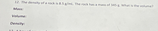 The density of a rock is 8.5 g/mL. The rock has a mass of 345 g. What is the volume? 
Mass: 
Volume: 
Density: