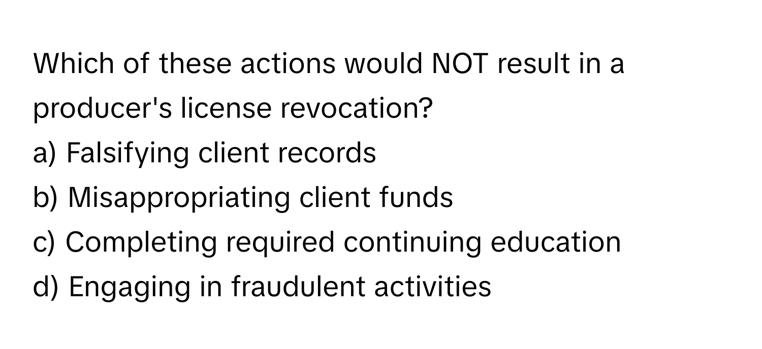 Which of these actions would NOT result in a producer's license revocation?

a) Falsifying client records
b) Misappropriating client funds
c) Completing required continuing education
d) Engaging in fraudulent activities