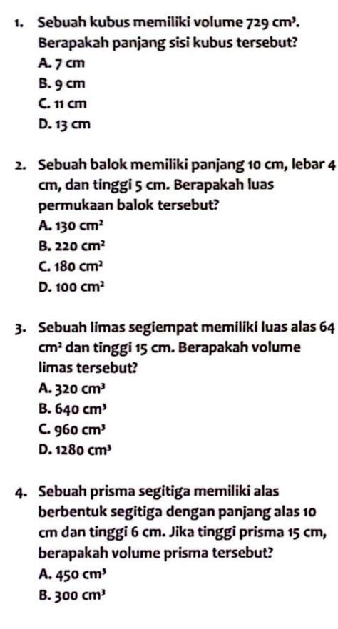 Sebuah kubus memiliki volume 729cm^3. 
Berapakah panjang sisi kubus tersebut?
A. 7 cm
B. 9 cm
C. 11 cm
D. 13 cm
2. Sebuah balok memiliki panjang 10 cm, lebar 4
cm, dan tinggi 5 cm. Berapakah luas
permukaan balok tersebut?
A. 130cm^2
B. 220cm^2
C. 180cm^2
D. 100cm^2
3. Sebuah limas segiempat memiliki luas alas 64
cm^2 dan tinggi 15 cm. Berapakah volume
limas tersebut?
A. 320cm^3
B. 640cm^3
C. 960cm^3
D. 1280cm^3
4. Sebuah prisma segitiga memiliki alas
berbentuk segitiga dengan panjang alas 10
cm dan tinggi 6 cm. Jika tinggi prisma 15 cm,
berapakah volume prisma tersebut?
A. 450cm^3
B. 300cm^3