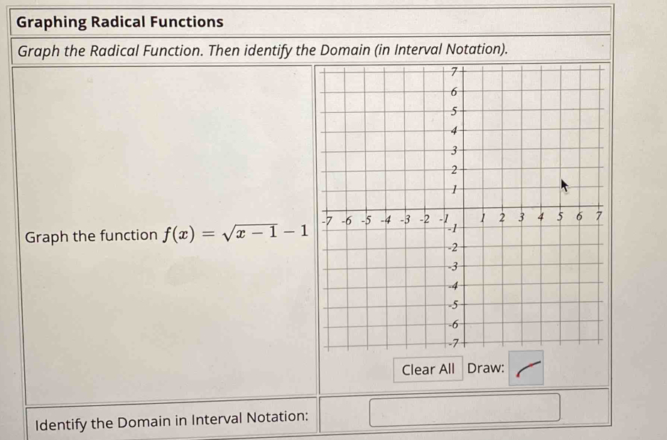 Graphing Radical Functions 
Graph the Radical Function. Then identify the Domain (in Interval Notation). 
Graph the function f(x)=sqrt(x-1)-1
Clear All Draw: 
Identify the Domain in Interval Notation: