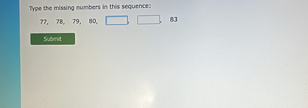 Type the missing numbers in this sequence:
77 78, 79, 80, □ , □ , 83
Submit