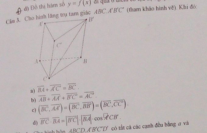 d) Đồ thị hàm số y=f(x) ai quả ở tiểm 
Câu 3. Chng trụ tam giác ABC.A'B'C' (tham khảo hình vẽ). Khi đó:
a) overline BA+overline A'C'=overline BC.
overline AB+overline AA'+overline B'C'=overline AC'.
b) (overline BC,overline AA')=(overline BC,overline BB')=(overline BC,overline CC').
c)
d) overline B'C· overline BA=|overline B'C|· |overline BA|· cos°CB'.
hình hôn ABCD.A'B'C'D' có tất cả các cạnh đều bằng # và