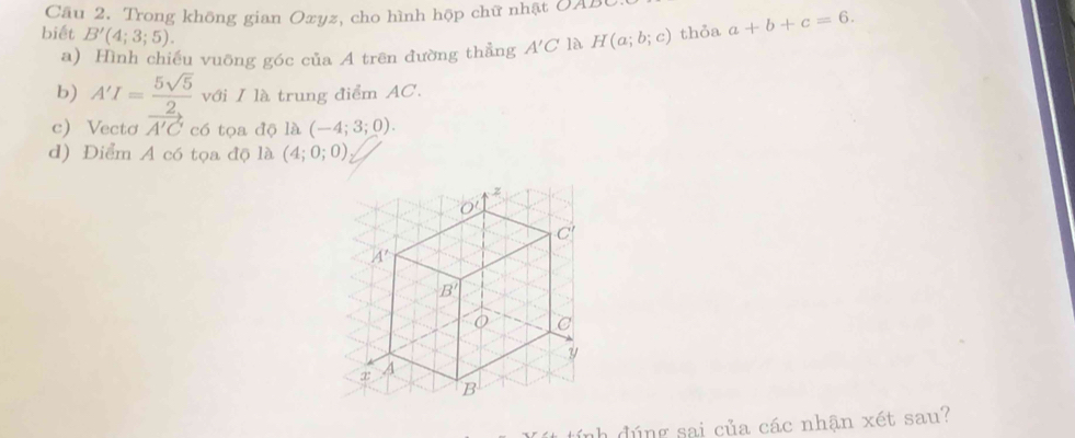 Trong không gian Oxyz, cho hình hộp chữ nhật OAB
biết B'(4;3;5). 
a) Hình chiếu vuỡng góc của A trên đường thẳng A'C là H(a;b;c) thỏa a+b+c=6. 
b) A'I= 5sqrt(5)/2  với I là trung điểm AC.
c) Vectơ vector A'C có tọa độ là (-4;3;0). 
d) Điểm A có tọa độ là (4;0;0)
z
O'
C
A'
B'
C
?/
A
B
tính đúng sai của các nhận xét sau?