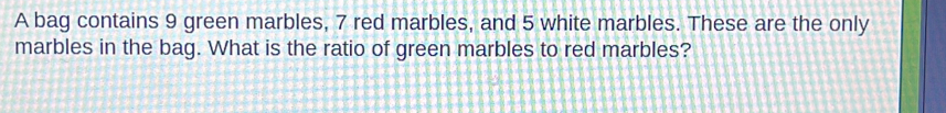 A bag contains 9 green marbles, 7 red marbles, and 5 white marbles. These are the only 
marbles in the bag. What is the ratio of green marbles to red marbles?