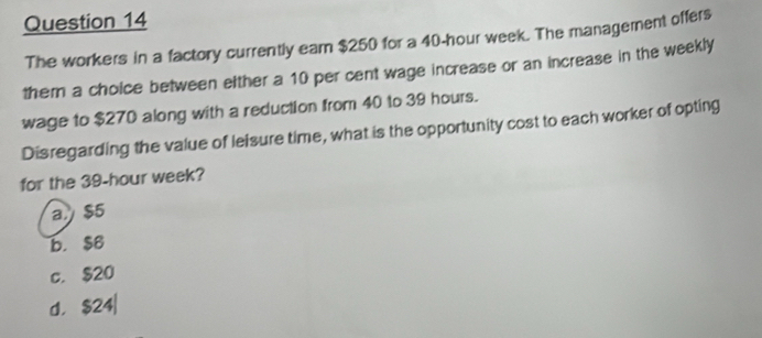 The workers in a factory currently earn $250 for a 40-hour week. The management offers
them a choice between either a 10 per cent wage increase or an increase in the weekly
wage to $270 along with a reduction from 40 to 39 hours.
Disregarding the value of lelsure time, what is the opportunity cost to each worker of opting
for the 39-hour week?
a $5
b. $6
c. $20
d. $24|