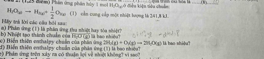 Cầ 2: (1,25 điểm) Phản ứng phân hủy 1 mol H_2O_(g) ở điều kiện tiêu chuẩn: ; qua trính oxi hỏa là .._ .(8)._ ..
H_2O_(g)to H_2(g)+ 1/2 O_2(g) (1) cần cung cấp một nhiệt lượng là 241, 8 kJ. 
Hãy trả lời các câu hỏi sau: 
a) Phản ứng (1) là phản ứng thu nhiệt hay tỏa nhiệt? 
b) Nhiệt tạo thành chuẩn của H_2O(g) là bao nhiêu? 
c) Biến thiên enthalpy chuẩn của phản ứng 2H_2(g)+O_2(g)to 2H_2O(g) là bao nhiêu? 
d) Biến thiên enthalpy chuẩn của phản ứng (1) là bao nhiêu? 
e) Phản ứng trên xảy ra có thuận lợi về nhiệt không? vì sao?