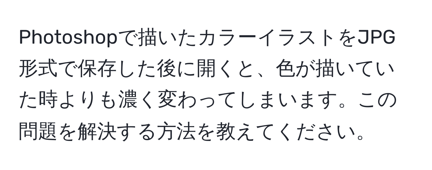 Photoshopで描いたカラーイラストをJPG形式で保存した後に開くと、色が描いていた時よりも濃く変わってしまいます。この問題を解決する方法を教えてください。