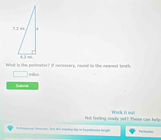 What is the perimeter? If necessary, round to the nearest tenth.
□ miles
Submit 
Work it out 
Not feeling ready yet? These can help 
Pythagerean theorem: End the missing leg or hypotenuse length Perimater