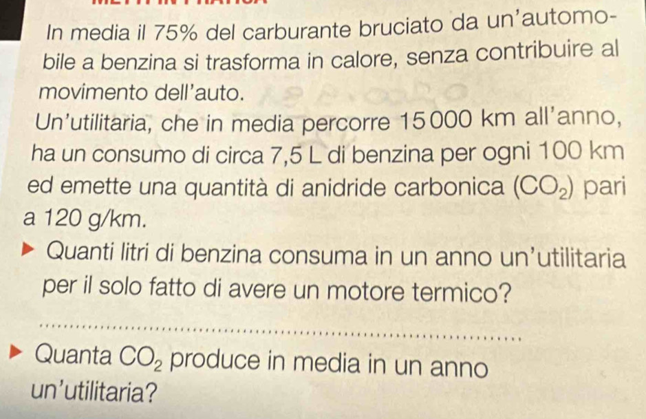 In media il 75% del carburante bruciato da un'automo- 
bile a benzina si trasforma in calore, senza contribuire al 
movimento dell'auto. 
Un’utilitaria, che in media percorre 15000 km all'anno, 
ha un consumo di circa 7,5 L di benzina per ogni 100 km
ed emette una quantità di anidride carbonica (CO_2) pari 
a 120 g/km. 
Quanti litri di benzina consuma in un anno un’utilitaria 
per il solo fatto di avere un motore termico? 
Quanta CO_2 produce in media in un anno 
un'utilitaria?