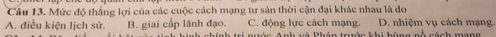 Mức độ thắng lợi của các cuộc cách mạng tư sản thời cận đại khác nhau là do
A. điều kiện lịch sử. B. giai cấp lãnh đạo. C. động lực cách mạng. D. nhiệm vụ cách mạng.
c A nh và Pháp trước khi bùng nổ cách mạng