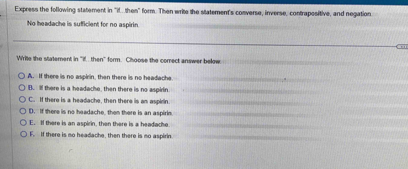 Express the following statement in "if...then" form. Then write the statement's converse, inverse, contrapositive, and negation.
No headache is sufficient for no aspirin.
Write the statement in 'if.then' form. Choose the correct answer below.
A. If there is no aspirin, then there is no headache.
B. If there is a headache, then there is no aspirin.
C. If there is a headache, then there is an aspirin.
D. If there is no headache, then there is an aspirin.
E. If there is an aspirin, then there is a headache.
F. If there is no headache, then there is no aspirin.