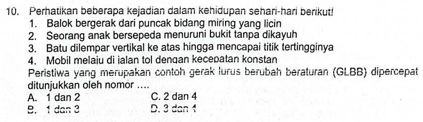 Perhatikan beberapa kejadian dalam kehidupan sehari-hari berikut!
1. Balok bergerak dari puncak bidang miring yang licin
2. Seorang anak bersepeda menuruni bukit tanpa dikayuh
3. Batu dilempar vertikal ke atas hingga mencapai titik tertingginya
4. Mobil melaiu di ialan tol dengan kecepatan konstan
Peristiwa yang merupakan contoh gerak lurus berubah beraturan (GLBB) dipercepat
ditunjukkan oleh nomor ....
A. 1 dan 2 C. 2 dan 4
B. 1 dan 3 D. 3 dan 1