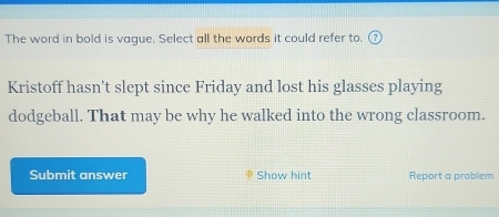 The word in bold is vague. Select all the words it could refer to. 
Kristoff hasn't slept since Friday and lost his glasses playing 
dodgeball. That may be why he walked into the wrong classroom. 
Submit answer Show hint Report a problem