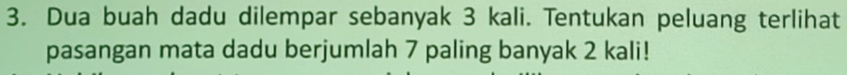 Dua buah dadu dilempar sebanyak 3 kali. Tentukan peluang terlihat 
pasangan mata dadu berjumlah 7 paling banyak 2 kali!