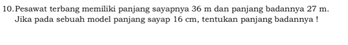 Pesawat terbang memiliki panjang sayapnya 36 m dan panjang badannya 27 m. 
Jika pada sebuah model panjang sayap 16 cm, tentukan panjang badannya !