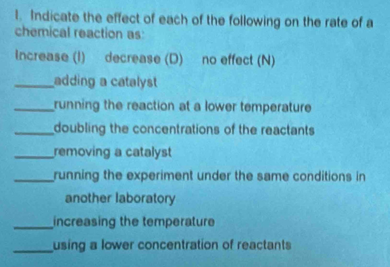 Indicate the effect of each of the following on the rate of a 
chemical reaction as: 
Increase (I) decrease (D) no effect (N) 
_adding a catalyst 
_running the reaction at a lower temperature 
_doubling the concentrations of the reactants 
_removing a catalyst 
_running the experiment under the same conditions in 
another laboratory 
_increasing the temperature 
_using a lower concentration of reactants