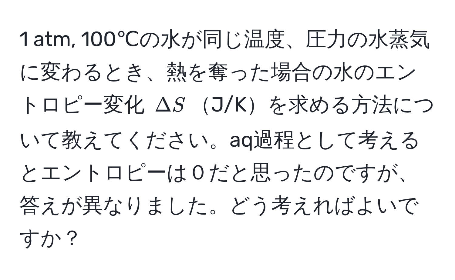 atm, 100℃の水が同じ温度、圧力の水蒸気に変わるとき、熱を奪った場合の水のエントロピー変化 $ΔS$J/Kを求める方法について教えてください。aq過程として考えるとエントロピーは０だと思ったのですが、答えが異なりました。どう考えればよいですか？