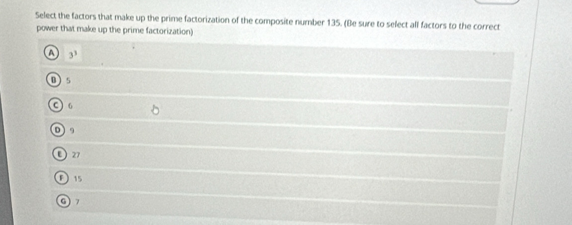 Select the factors that make up the prime factorization of the composite number 135. (Be sure to select all factors to the correct
power that make up the prime factorization)
A 3^3
0 5
C ) 6
D 9
27
F 15
G7