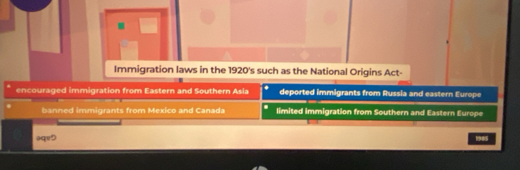 Immigration laws in the 1920's such as the National Origins Act-
encouraged immigration from Eastern and Southern Asia deported immigrants from Russia and eastern Europe
banned immigrants from Mexico and Canada limited immigration from Southern and Eastern Europe
əqeD 1985