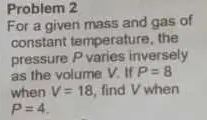 Problem 2 
For a given mass and gas of 
constant temperature, the 
pressure P varies inversely 
as the volume V. If P=8
when V=18 , find V when
P=4.