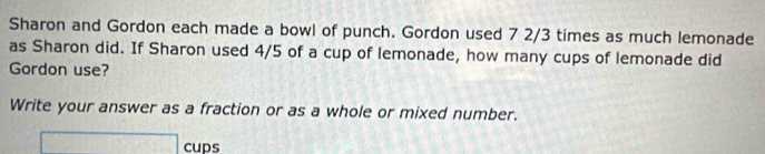 Sharon and Gordon each made a bowl of punch. Gordon used 7 2/3 times as much lemonade 
as Sharon did. If Sharon used 4/5 of a cup of lemonade, how many cups of lemonade did 
Gordon use? 
Write your answer as a fraction or as a whole or mixed number.
□ cups