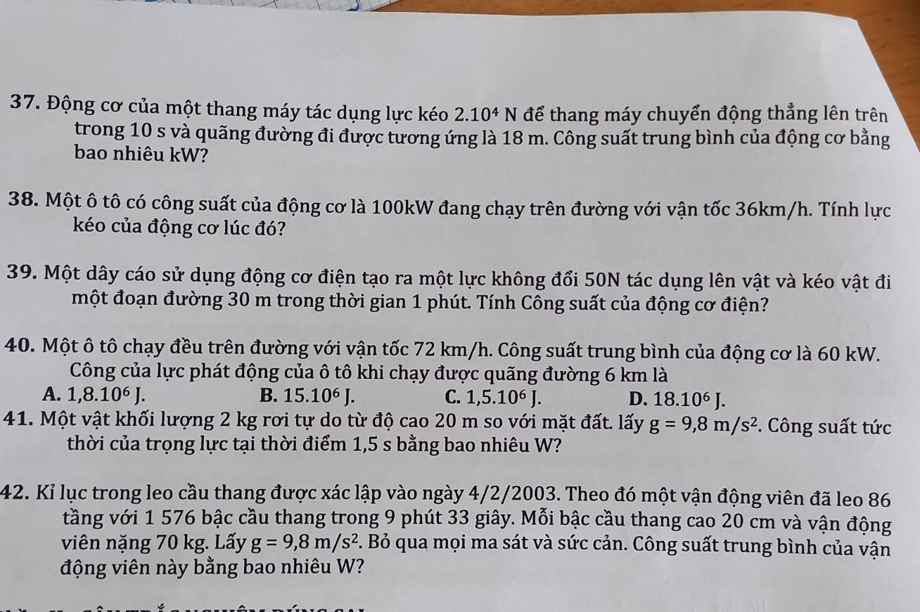 Động cơ của một thang máy tác dụng lực kéo 2.10^4N để thang máy chuyển động thẳng lên trên
trong 10 s và quãng đường đi được tương ứng là 18 m. Công suất trung bình của động cơ bằng
bao nhiêu kW?
38. Một ô tô có công suất của động cơ là 100kW đang chạy trên đường với vận tốc 36km/h. Tính lực
kéo của động cơ lúc đó?
39. Một dây cáo sử dụng động cơ điện tạo ra một lực không đổi 50N tác dụng lên vật và kéo vật đi
một đoạn đường 30 m trong thời gian 1 phút. Tính Công suất của động cơ điện?
40. Một ô tô chạy đều trên đường với vận tốc 72 km/h. Công suất trung bình của động cơ là 60 kW.
Công của lực phát động của ô tô khi chạy được quãng đường 6 km là
A. 1,8.10⁶ J. B. 15.10^6J C. 1,5.10^6J. D. 18.10^6J.
41. Một vật khối lượng 2 kg rơi tự do từ độ cao 20 m so với mặt đất. lấy g=9,8m/s^2.  Công suất tức
thời của trọng lực tại thời điểm 1,5 s bằng bao nhiêu W?
42. Kỉ lục trong leo cầu thang được xác lập vào ngày 4/2/2003. Theo đó một vận động viên đã leo 86
tầng với 1 576 bậc cầu thang trong 9 phút 33 giây. Mỗi bậc cầu thang cao 20 cm và vận động
viên nặng 70 kg. Lấy g=9,8m/s^2 1. Bỏ qua mọi ma sát và sức cản. Công suất trung bình của vận
động viên này bằng bao nhiêu W?