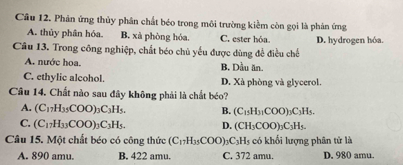 Phản ứng thủy phân chất béo trong môi trường kiềm còn gọi là phản ứng
A. thủy phân hóa. B. xà phòng hóa. C. ester hóa. D. hydrogen hóa.
Câu 13. Trong công nghiệp, chất béo chủ yếu được dùng đề điều chế
A. nước hoa. B. Dầu ăn.
C. ethylic alcohol. D. Xà phòng và glycerol.
Câu 14. Chất nào sau đây không phải là chất béo?
A. (C_17H_35COO)_3C_3H_5. B. (C_15H_31COO)_3C_3H_5.
C. (C_17H_33COO)_3 C_3H_5. D. (CH_3COO)_3C_3H_5. 
Câu 15. Một chất béo có công thức (C_17H_35COO) C_3H_5 có khối lượng phân tử là
A. 890 amu. B. 422 amu. C. 372 amu. D. 980 amu.