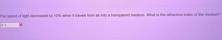 The speed of light decreased by 10% when it travels from air into a transparent medium. What is the refractive index of the medium?
0.1 ×
