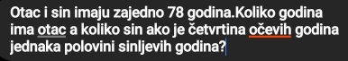 Otac i sin imaju zajedno 78 godina.Koliko godina 
ima otac a koliko sin ako je četvrtina očevih godina 
jednaka polovini sinljevih godina?