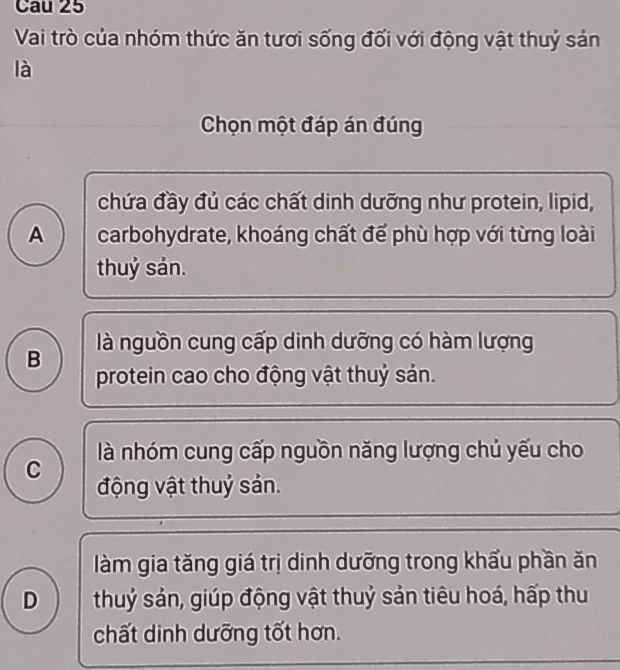 Cau 25
Vai trò của nhóm thức ăn tươi sống đối với động vật thuỷ sản
là
Chọn một đáp án đúng
chứa đầy đủ các chất dinh dưỡng như protein, lipid,
A carbohydrate, khoáng chất để phù hợp với từng loài
thuỷ sản.
là nguồn cung cấp dinh dưỡng có hàm lượng
B protein cao cho động vật thuỷ sản.
là nhóm cung cấp nguồn năng lượng chủ yếu cho
C động vật thuỷ sản.
làm gia tăng giá trị dinh dưỡng trong khẩu phần ăn
D thuỷ sản, giúp động vật thuỷ sản tiêu hoá, hấp thu
chất dinh dưỡng tốt hơn.