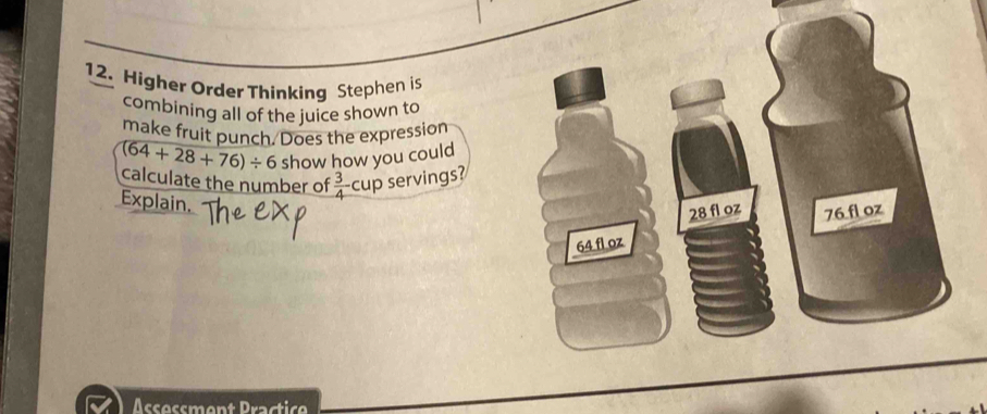 Higher Order Thinking Stephen is 
combining all of the juice shown to 
make fruit punch. Does the expression
(64+28+76)/ 6 show how you could 
calculate the number of  3/4  cup servings? 
Explain.
28 fl oz 76 fl oz
64 fl oz
Assessment Practice