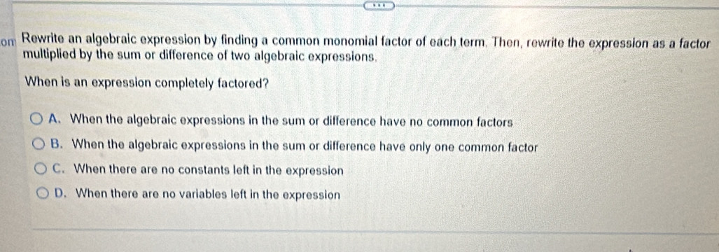 om Rewrite an algebraic expression by finding a common monomial factor of each term. Then, rewrite the expression as a factor
multiplied by the sum or difference of two algebraic expressions.
When is an expression completely factored?
A. When the algebraic expressions in the sum or difference have no common factors
B. When the algebraic expressions in the sum or difference have only one common factor
C. When there are no constants left in the expression
D. When there are no variables left in the expression