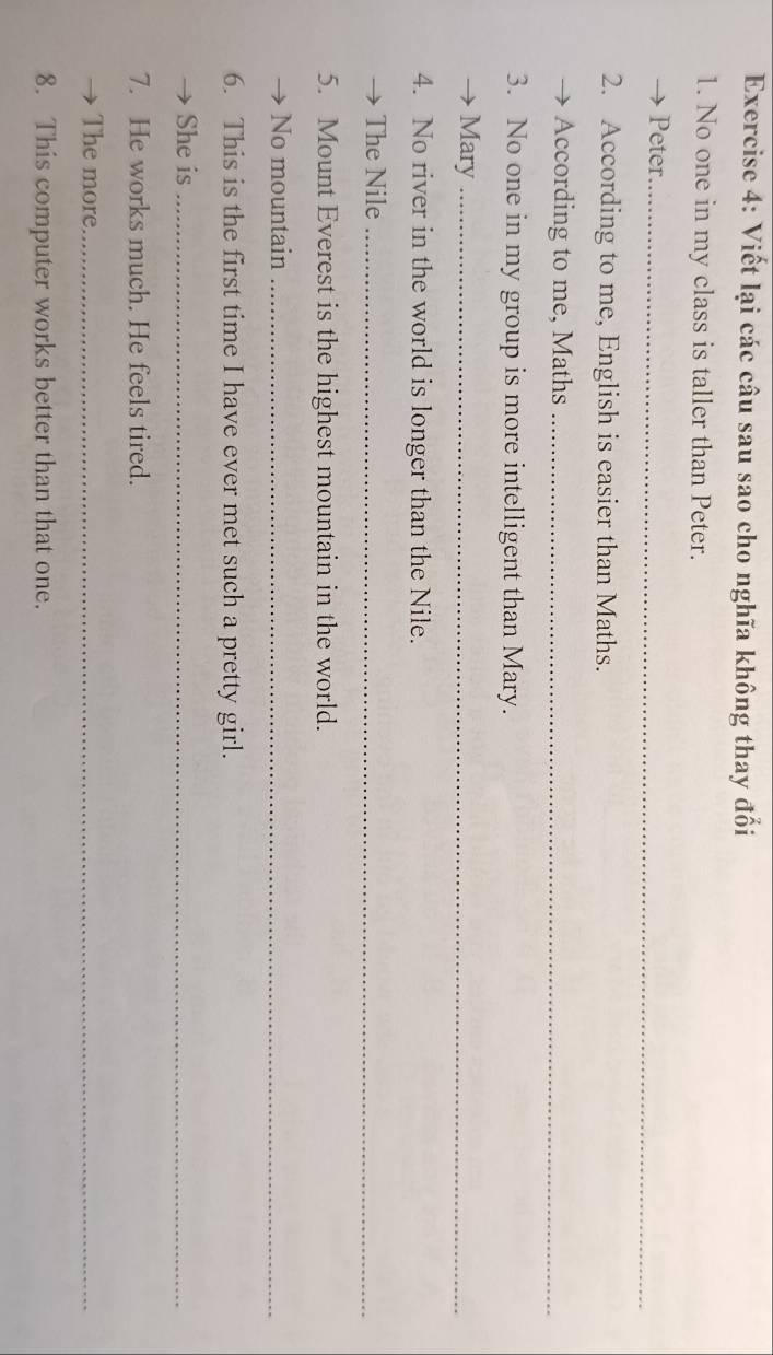 Viết lại các câu sau sao cho nghĩa không thay đổi 
1. No one in my class is taller than Peter. 
Peter._ 
2. According to me, English is easier than Maths. 
According to me, Maths_ 
3. No one in my group is more intelligent than Mary. 
Mary_ 
4. No river in the world is longer than the Nile. 
The Nile_ 
5. Mount Everest is the highest mountain in the world. 
No mountain_ 
6. This is the first time I have ever met such a pretty girl. 
She is_ 
7. He works much. He feels tired. 
The more_ 
8. This computer works better than that one.
