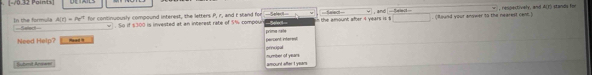 and 
In the formula A(r)=Pe^r Select w . So if $300 is invested at an interest rate of $% compour prima nae n the amount after 4 years is s. (found your anywer to the nearest cent.) , respectively, and A(1) stands for 
for continuously compound interest, the letters P, r, and r stand for 
Need Help? Head . percient interent 
prncigal 
Suhmt Are== amound after I years =umber of yeans