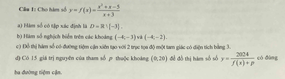 Cho hàm số y=f(x)= (x^2+x-5)/x+3 
a) Hàm số có tập xác định là D=R/ -3. 
b) Hàm số nghịch biến trên các khoảng (-4;-3) và (-4;-2). 
c) Đồ thị hàm số có đường tiệm cận xiên tạo với 2 trục tọa độ một tam giác có diện tích bằng 3. 
d) Có 15 giá trị nguyên của tham số p thuộc khoảng (0;20) đề đồ thị hàm số số y= 2024/f(x)+p  có đúng 
ba đường tiệm cận.