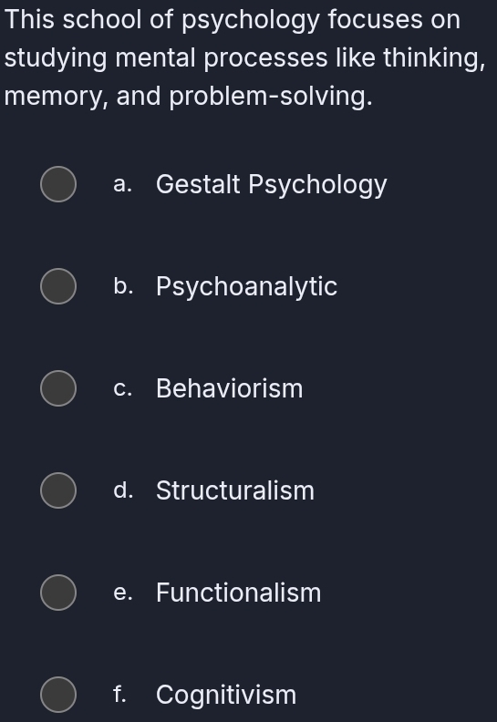 This school of psychology focuses on
studying mental processes like thinking,
memory, and problem-solving.
a. Gestalt Psychology
b. Psychoanalytic
c. Behaviorism
d. Structuralism
e. Functionalism
f. Cognitivism