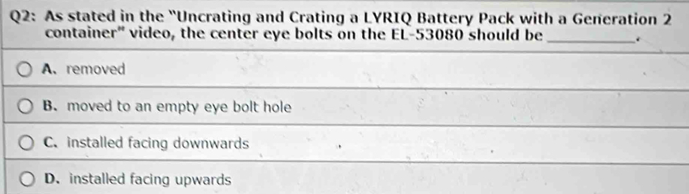 As stated in the "Uncrating and Crating a LYRIQ Battery Pack with a Generation 2
container" video, the center eye bolts on the EL- 53080 should be_
A. removed
B. moved to an empty eye bolt hole
C. installed facing downwards
D. installed facing upwards