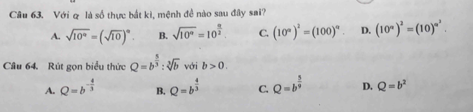 Với & là số thực bất kì, mệnh đề nào sau đây sai?
A. sqrt(10^(alpha))=(sqrt(10))^alpha . B. sqrt(10^(alpha))=10^(frac alpha)2. C. (10^(alpha))^2=(100)^alpha . D. (10^a)^2=(10)^a^2. 
Câu 64. Rút gọn biểu thức Q=b^(frac 5)3:sqrt[3](b) với b>0.
A. Q=b^(-frac 4)3 Q=b^(frac 4)3 Q=b^(frac 5)9
B.
C.
D. Q=b^2