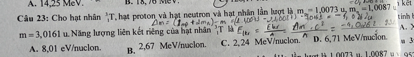 A. 14,25 MeV. B. 18, 76 MeV
1 kết
Câu 23: Cho hạt nhân _1^(3T , hạt proton và hạt neutron và hạt nhân lần lượt là m=1,0073u, m_n)=1,00
tính
m=3,0161 u. Năng lượng liên kết riêng của hạt nhân
A. X
A. 8,01 eV/nuclon. B. 2,67 MeV/nuclon. C. 2, 24 MeV/nuclon. '' D. 6, 71 MeV/nucIon. u 3
akợt là 1.0073 u 1.0087 95