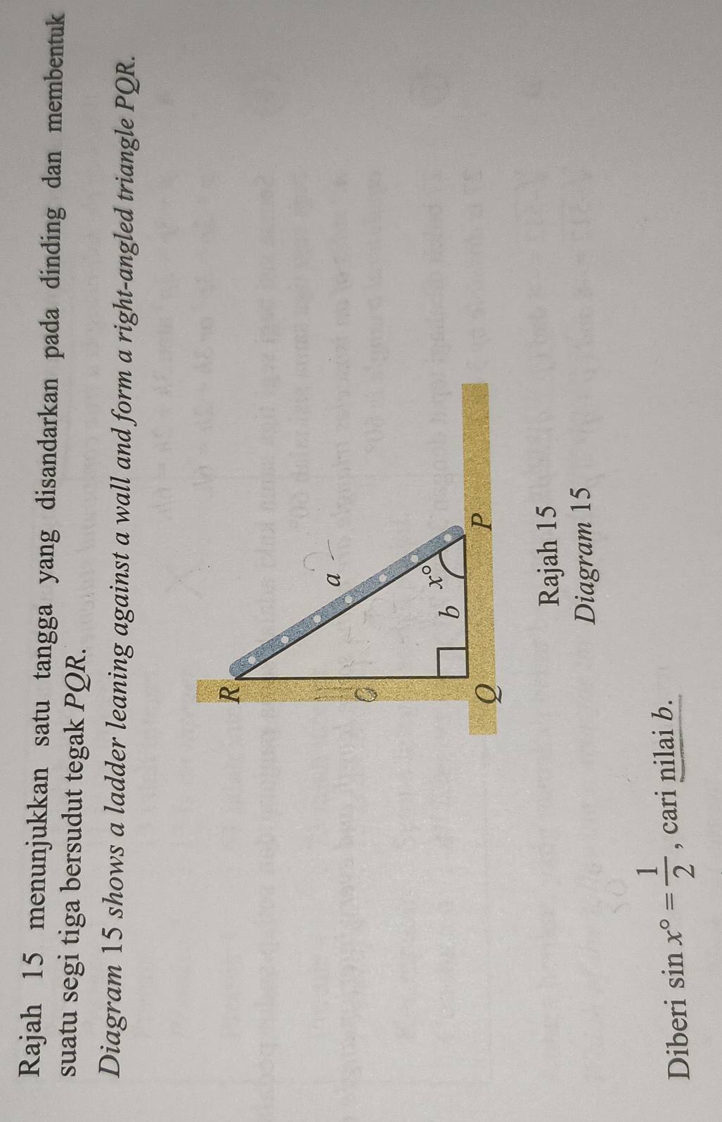 Rajah 15 menunjukkan satu tangga yang disandarkan pada dinding dan membentuk
suatu segi tiga bersudut tegak PQR.
Diagram 15 shows a ladder leaning against a wall and form a right-angled triangle PQR.
Rajah 15
Diagram 15
Diberi sin x°= 1/2  , cari nilai b.