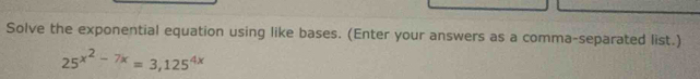 Solve the exponential equation using like bases. (Enter your answers as a comma-separated list.)
25^(x^2)-7x=3, 125^(4x)