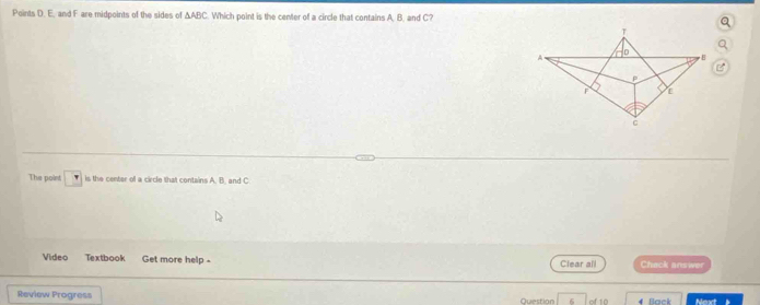 Points D. E. and F are midpoints of the sides of △ ABC Which point is the center of a circle that contains A. B. and C? 
The point is the center of a circle that contains A. B. and C
Video Textbook Get more help - Clear all Chack answer 
Review Progress Question of 10 Back Next