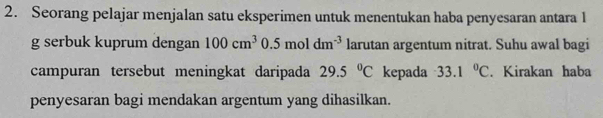 Seorang pelajar menjalan satu eksperimen untuk menentukan haba penyesaran antara 1 
g serbuk kuprum dengan 100cm^3 0.5moldm^(-3) larutan argentum nitrat. Suhu awal bagi 
campuran tersebut meningkat daripada 29.5°C kepada 33.1°C. Kirakan haba 
penyesaran bagi mendakan argentum yang dihasilkan.